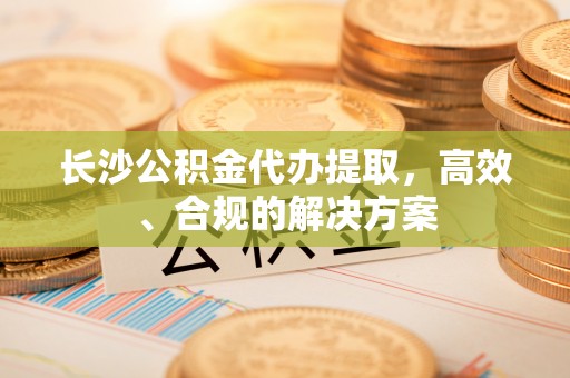 邢台长沙公积金代办提取，高效、合规的解决方案