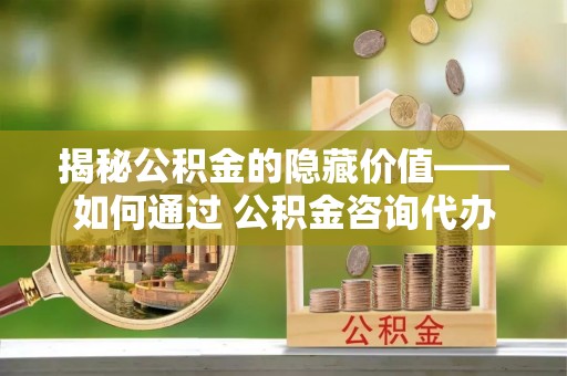邢台揭秘公积金的隐藏价值——如何通过 公积金咨询代办提取 优化财富管理