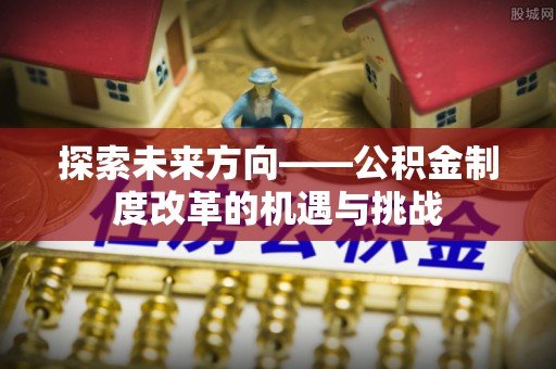 邢台探索未来方向——公积金制度改革的机遇与挑战