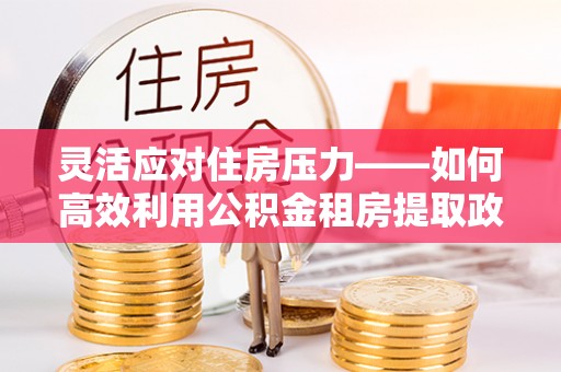 邢台灵活应对住房压力——如何高效利用公积金租房提取政策
