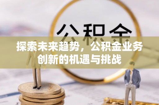 邢台探索未来趋势，公积金业务创新的机遇与挑战