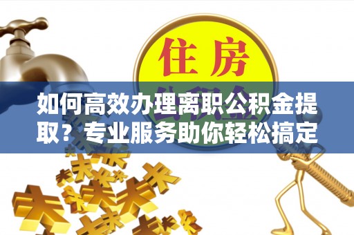 邢台如何高效办理离职公积金提取？专业服务助你轻松搞定