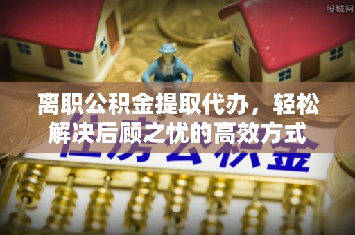 邢台离职公积金提取代办，轻松解决后顾之忧的高效方式