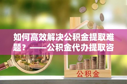 邢台如何高效解决公积金提取难题？——公积金代办提取咨询服务全解析