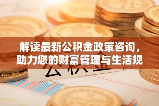 邢台解读最新公积金政策咨询，助力您的财富管理与生活规划