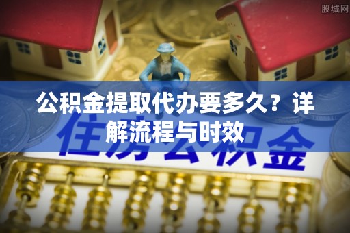 邢台公积金提取代办要多久？详解流程与时效