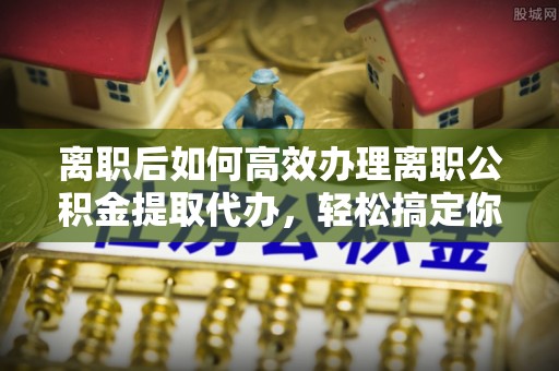 邢台离职后如何高效办理离职公积金提取代办，轻松搞定你的公积金