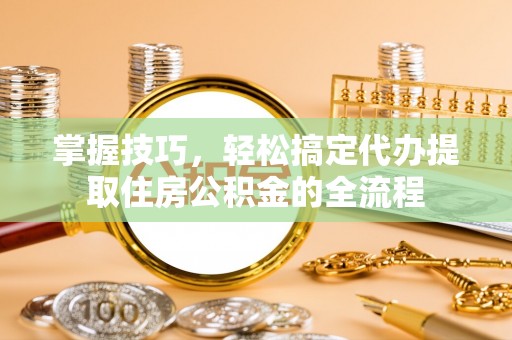 邢台掌握技巧，轻松搞定代办提取住房公积金的全流程