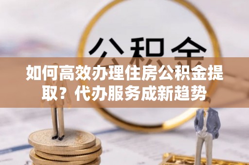 邢台如何高效办理住房公积金提取？代办服务成新趋势