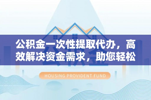 邢台公积金一次性提取代办，高效解决资金需求，助您轻松应对生活难题