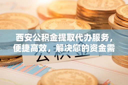 邢台西安公积金提取代办服务，便捷高效，解决您的资金需求