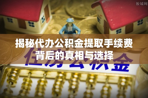 邢台揭秘代办公积金提取手续费背后的真相与选择