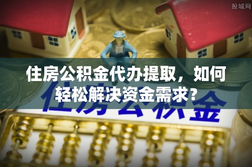 邢台住房公积金代办提取，如何轻松解决资金需求？