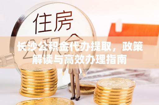 邢台长沙公积金代办提取，政策解读与高效办理指南